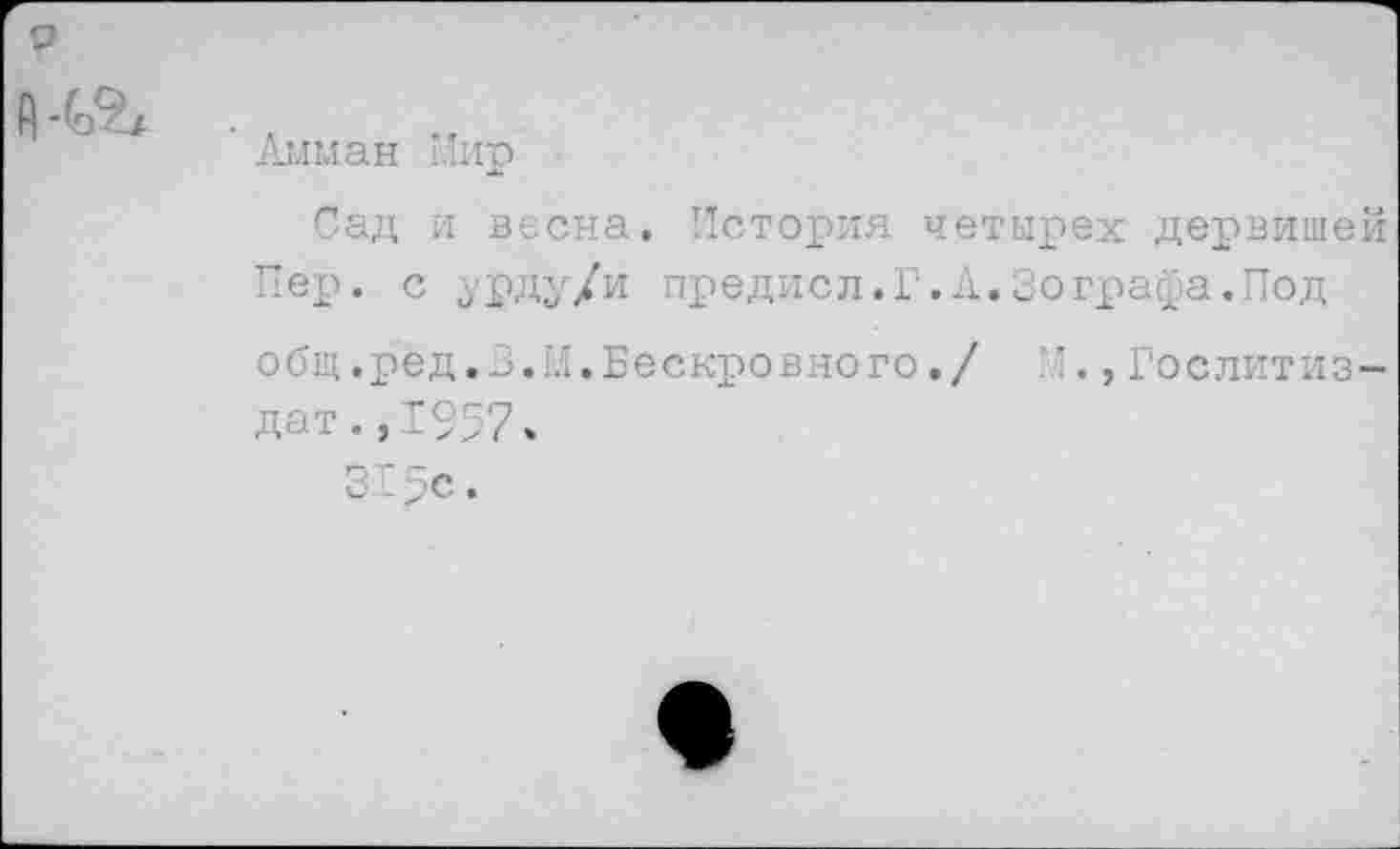 ﻿
Амман Мир
Сад и весна. История четырех дервишей Пер. с урду/и предисл.Г.А.Зографа.Под общ .рёд.З. И. Бескровно го./	, Гослитиз-
дат .,1957.
31 дс.